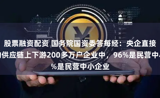股票融资配资 国务院国资委答每经：央企直接带动的供应链上下游200多万户企业中，96%是民营中小企业