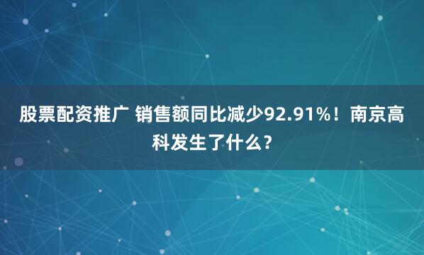 股票配资推广 销售额同比减少92.91%！南京高科发生了什么？