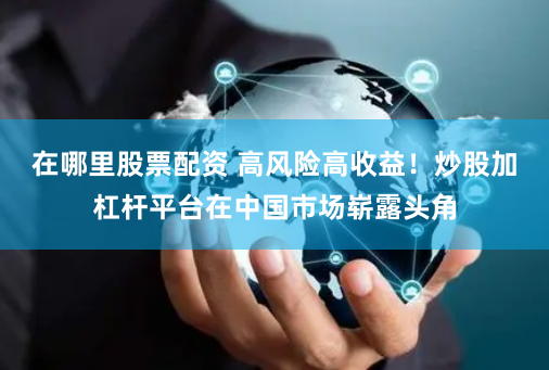 在哪里股票配资 高风险高收益！炒股加杠杆平台在中国市场崭露头角