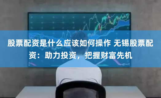 股票配资是什么应该如何操作 无锡股票配资：助力投资，把握财富先机