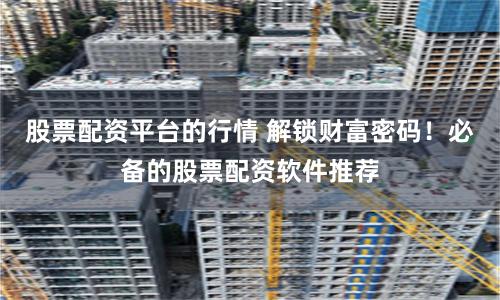 股票配资平台的行情 解锁财富密码！必备的股票配资软件推荐