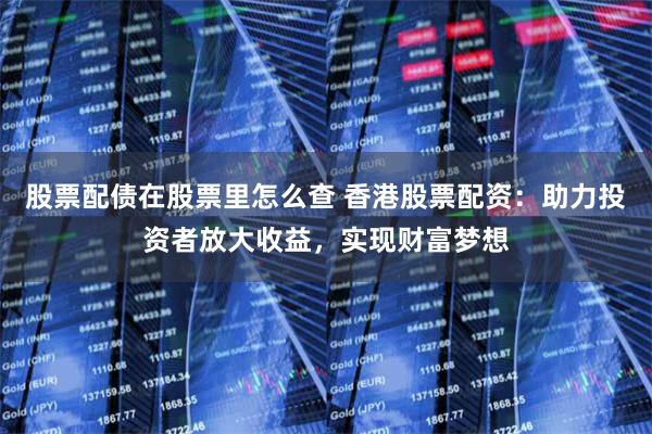 股票配债在股票里怎么查 香港股票配资：助力投资者放大收益，实现财富梦想