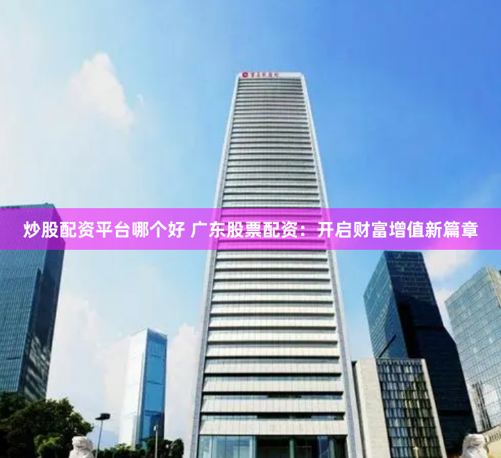 炒股配资平台哪个好 广东股票配资：开启财富增值新篇章